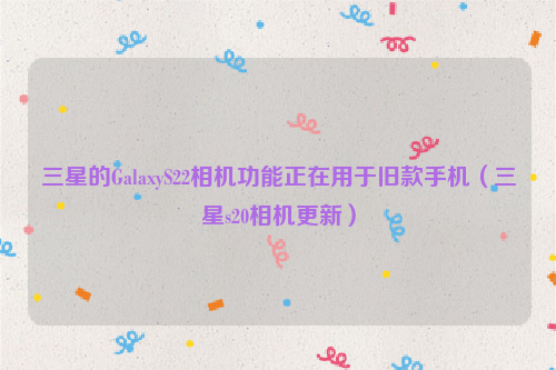 三星的GalaxyS22相机功能正在用于旧款手机（三星s20相机更新）