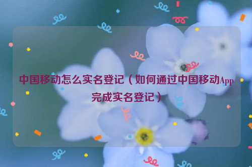 中国移动怎么实名登记（如何通过中国移动App完成实名登记）