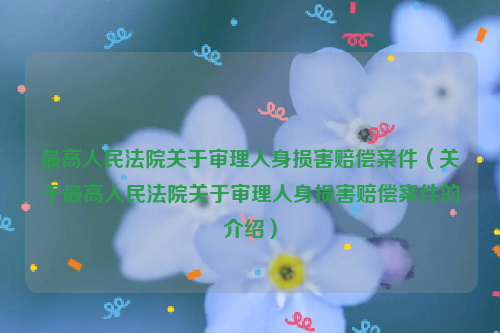 最高人民法院关于审理人身损害赔偿案件（关于最高人民法院关于审理人身损害赔偿案件的介绍）