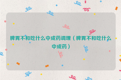脾胃不和吃什么中成药调理（脾胃不和吃什么中成药）