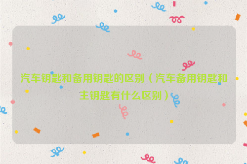 汽车钥匙和备用钥匙的区别（汽车备用钥匙和主钥匙有什么区别）