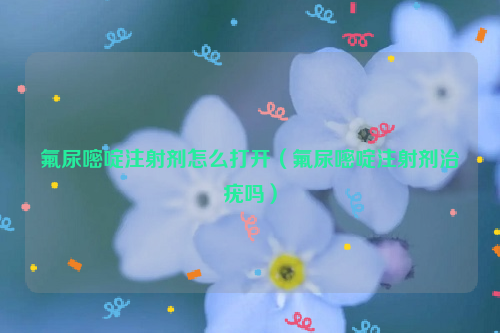 氟尿嘧啶注射剂怎么打开（氟尿嘧啶注射剂治疣吗）