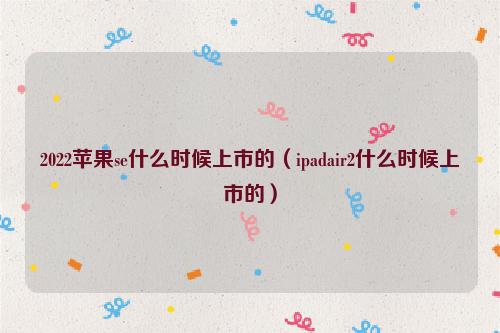 2022苹果se什么时候上市的（ipadair2什么时候上市的）