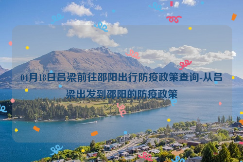 04月18日吕梁前往邵阳出行防疫政策查询-从吕梁出发到邵阳的防疫政策
