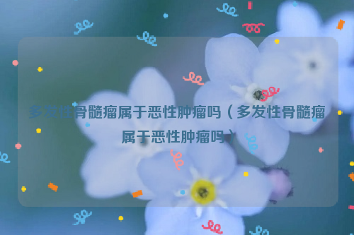 多发性骨髓瘤属于恶性肿瘤吗（多发性骨髓瘤属于恶性肿瘤吗）