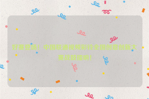 好赛登场！中国联通视频彩铃全国创意创新大赛战鼓擂响！