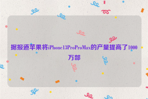 据报道苹果将iPhone13ProProMax的产量提高了1000万部