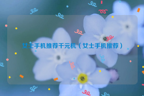 女士手机推荐千元机（女士手机推荐）