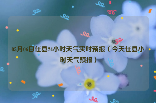 05月06日任县24小时天气实时预报（今天任县小时天气预报）