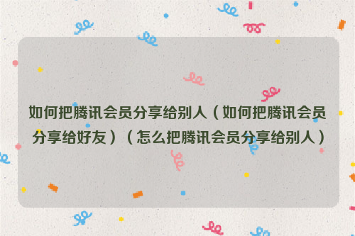如何把腾讯会员分享给别人（如何把腾讯会员分享给好友）（怎么把腾讯会员分享给别人）