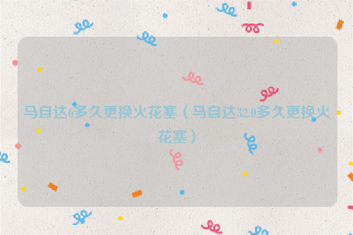 马自达6多久更换火花塞（马自达32.0多久更换火花塞）