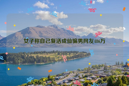 女子称自己复活成仙骗男网友486万