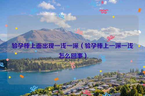 验孕棒上面出现一浅一深（验孕棒上一深一浅怎么回事）