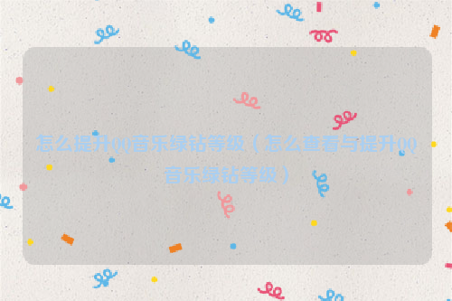 怎么提升QQ音乐绿钻等级（怎么查看与提升QQ音乐绿钻等级）