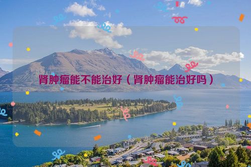 肾肿瘤能不能治好（肾肿瘤能治好吗）