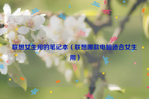 联想女生用的笔记本（联想哪款电脑适合女生用）