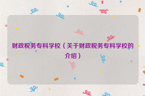 财政税务专科学校（关于财政税务专科学校的介绍）