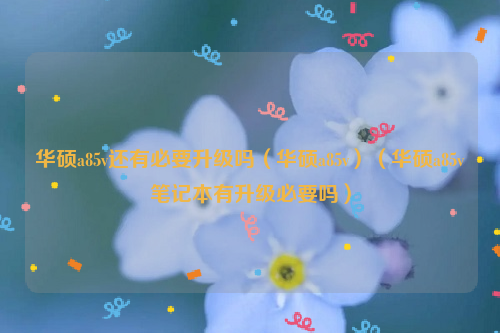华硕a85v还有必要升级吗（华硕a85v）（华硕a85v笔记本有升级必要吗）
