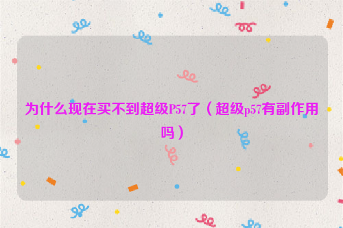 为什么现在买不到超级P57了（超级p57有副作用吗）