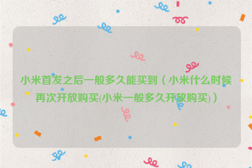 小米首发之后一般多久能买到（小米什么时候再次开放购买(小米一般多久开放购买)）