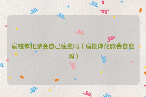 扁桃体化脓会自己痊愈吗（扁桃体化脓会自愈吗）