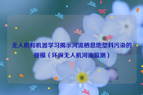 无人机和机器学习揭示河流栖息地塑料污染的规模（环保无人机河流监测）