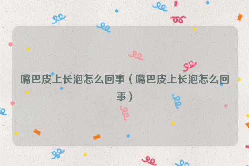 嘴巴皮上长泡怎么回事（嘴巴皮上长泡怎么回事）