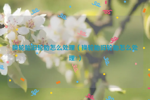 换轮胎旧轮胎怎么处理（换轮胎旧轮胎怎么处理?）