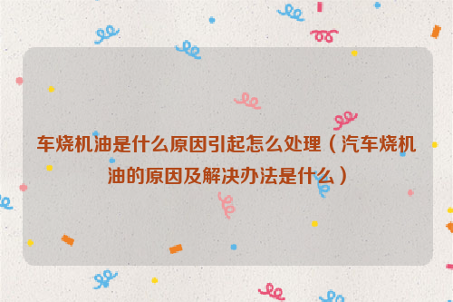 车烧机油是什么原因引起怎么处理（汽车烧机油的原因及解决办法是什么）