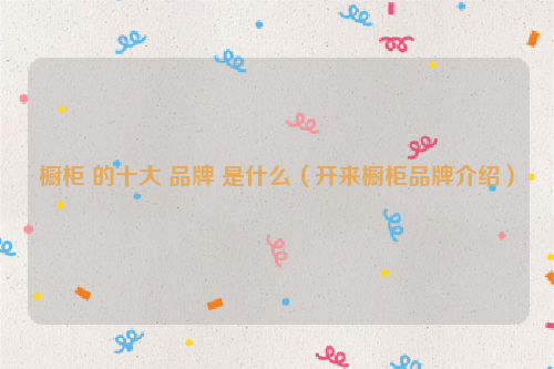 橱柜 的十大 品牌 是什么（开来橱柜品牌介绍）