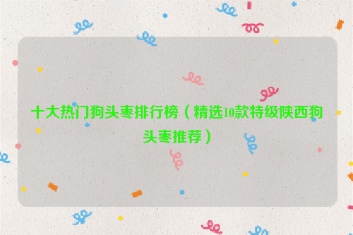 十大热门狗头枣排行榜（精选10款特级陕西狗头枣推荐）
