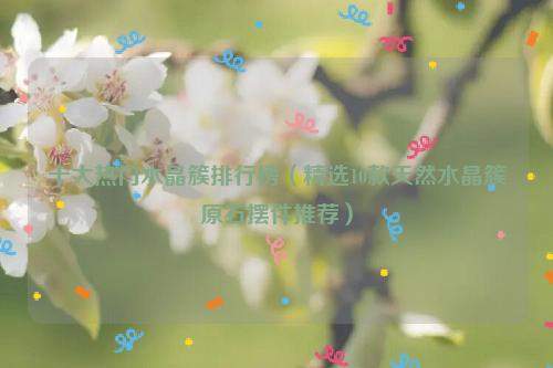 十大热门水晶簇排行榜（精选10款天然水晶簇原石摆件推荐）