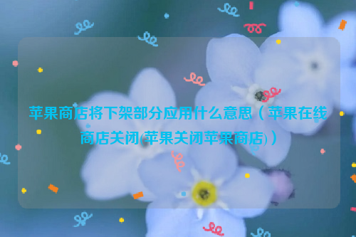 苹果商店将下架部分应用什么意思（苹果在线商店关闭(苹果关闭苹果商店)）