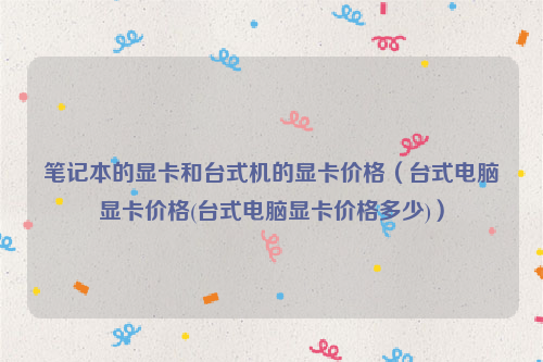 笔记本的显卡和台式机的显卡价格（台式电脑显卡价格(台式电脑显卡价格多少)）