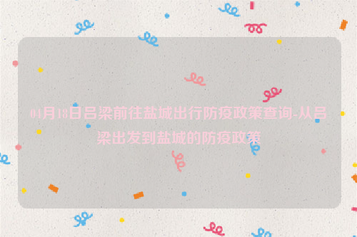 04月18日吕梁前往盐城出行防疫政策查询-从吕梁出发到盐城的防疫政策