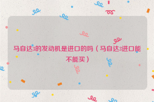 马自达3的发动机是进口的吗（马自达3进口能不能买）