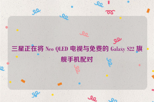三星正在将 Neo QLED 电视与免费的 Galaxy S22 旗舰手机配对