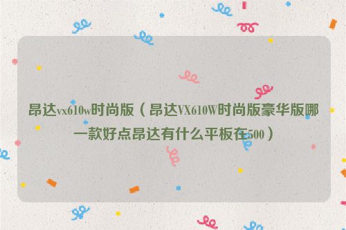 昂达vx610w时尚版（昂达VX610W时尚版豪华版哪一款好点昂达有什么平板在500）