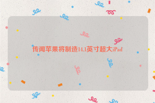 传闻苹果将制造14.1英寸超大iPad