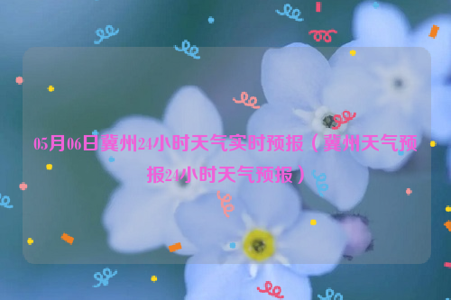 05月06日冀州24小时天气实时预报（冀州天气预报24小时天气预报）