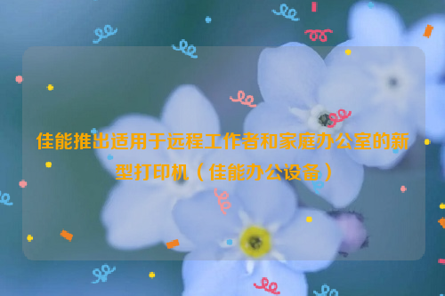 佳能推出适用于远程工作者和家庭办公室的新型打印机（佳能办公设备）