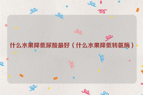 什么水果降低尿酸最好（什么水果降低转氨酶）