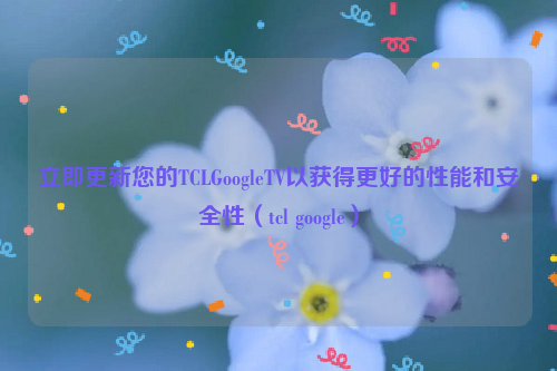 立即更新您的TCLGoogleTV以获得更好的性能和安全性（tcl google）