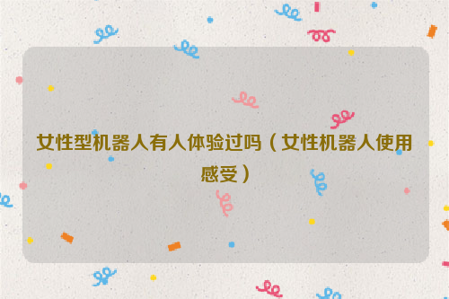 女性型机器人有人体验过吗（女性机器人使用感受）
