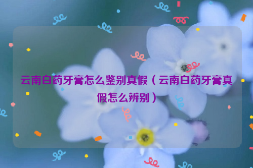 云南白药牙膏怎么鉴别真假（云南白药牙膏真假怎么辨别）