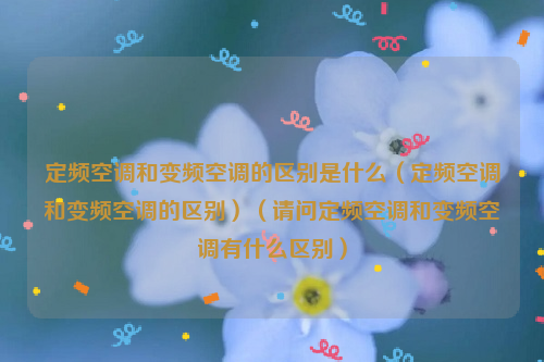 定频空调和变频空调的区别是什么（定频空调和变频空调的区别）（请问定频空调和变频空调有什么区别）
