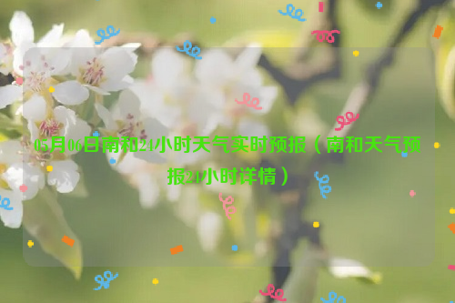 05月06日南和24小时天气实时预报（南和天气预报24小时详情）