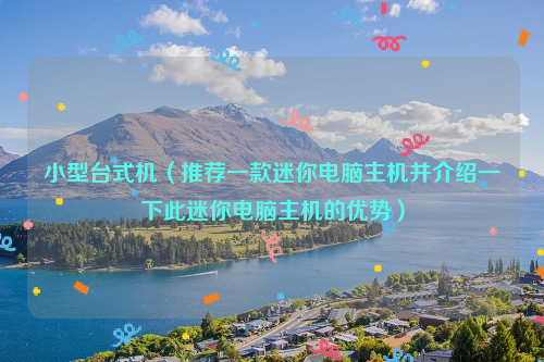 小型台式机（推荐一款迷你电脑主机并介绍一下此迷你电脑主机的优势）