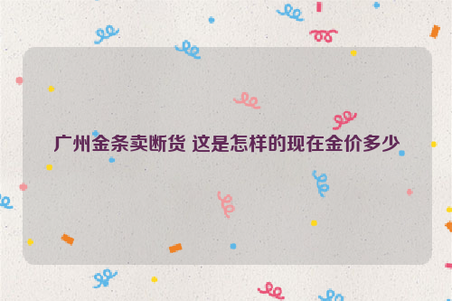 广州金条卖断货 这是怎样的现在金价多少