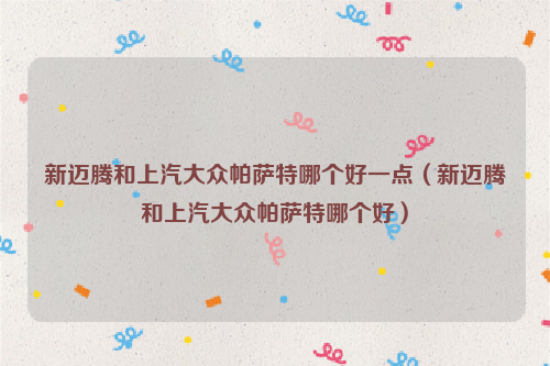 新迈腾和上汽大众帕萨特哪个好一点（新迈腾和上汽大众帕萨特哪个好）